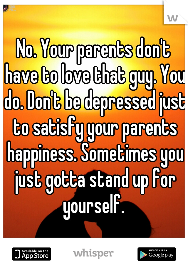 No. Your parents don't have to love that guy. You do. Don't be depressed just to satisfy your parents happiness. Sometimes you just gotta stand up for yourself. 