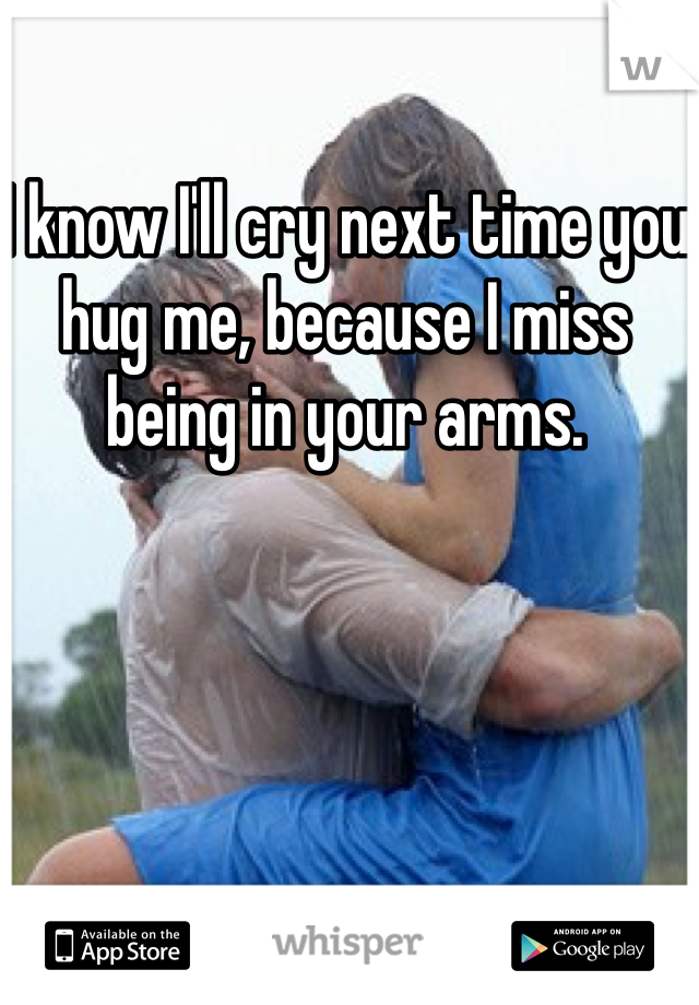 I know I'll cry next time you hug me, because I miss being in your arms.