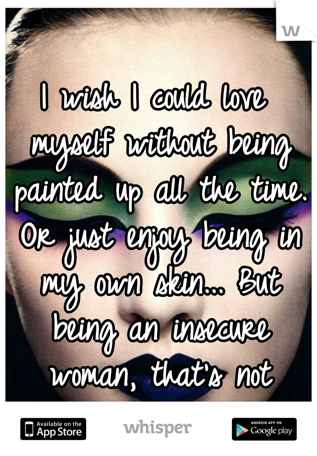 I wish I could love myself without being painted up all the time. Or just enjoy being in my own skin... But being an insecure woman, that's not possible. 