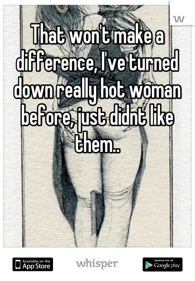 That won't make a difference, I've turned down really hot woman before, just didnt like them..