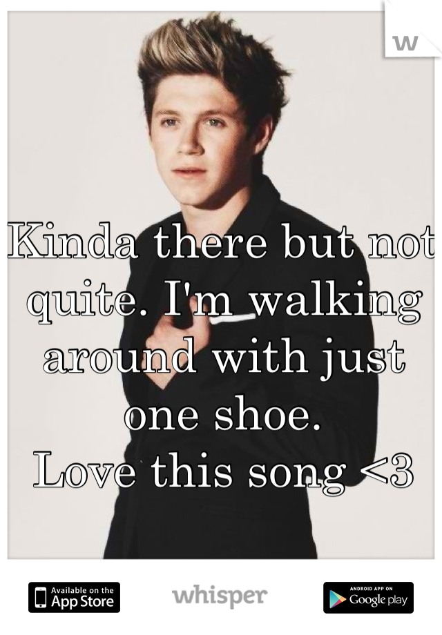 Kinda there but not quite. I'm walking around with just one shoe. 
Love this song <3