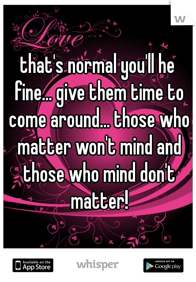 that's normal you'll he fine... give them time to come around... those who matter won't mind and those who mind don't matter!