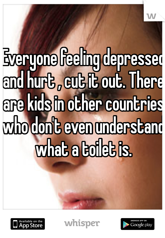 Everyone feeling depressed and hurt , cut it out. There are kids in other countries who don't even understand what a toilet is. 
