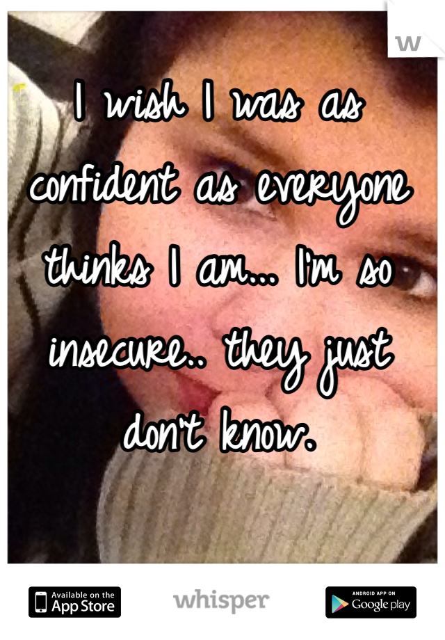 I wish I was as confident as everyone thinks I am... I'm so insecure.. they just don't know.