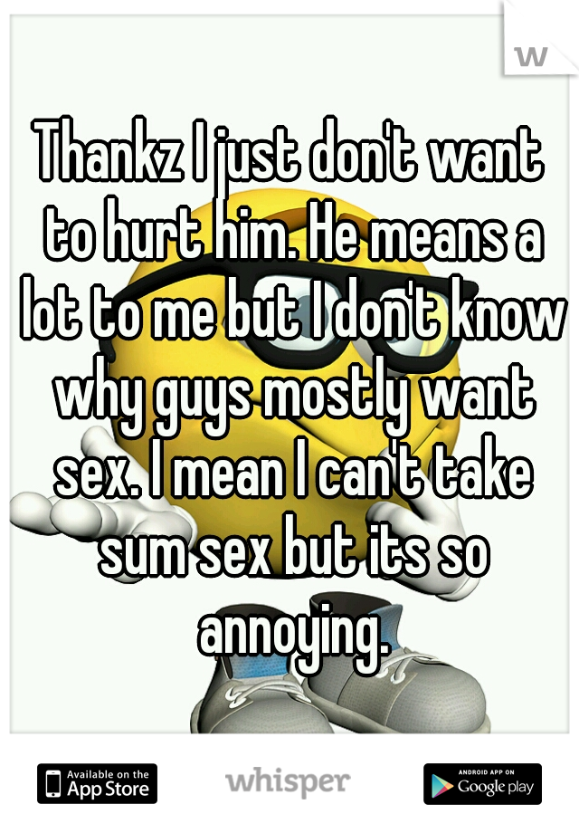 Thankz I just don't want to hurt him. He means a lot to me but I don't know why guys mostly want sex. I mean I can't take sum sex but its so annoying.