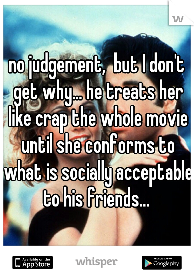 no judgement,  but I don't get why... he treats her like crap the whole movie until she conforms to what is socially acceptable to his friends... 