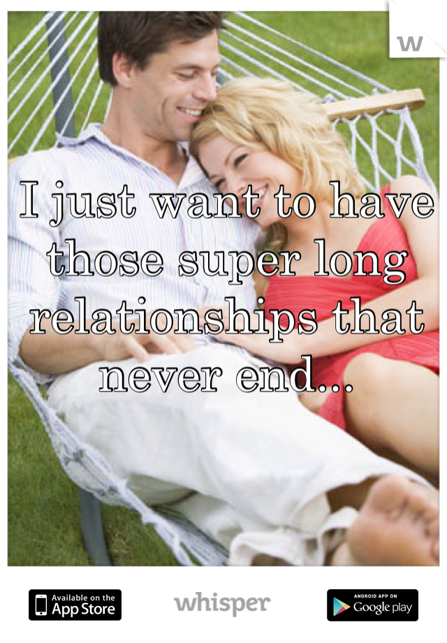 I just want to have those super long relationships that never end...
