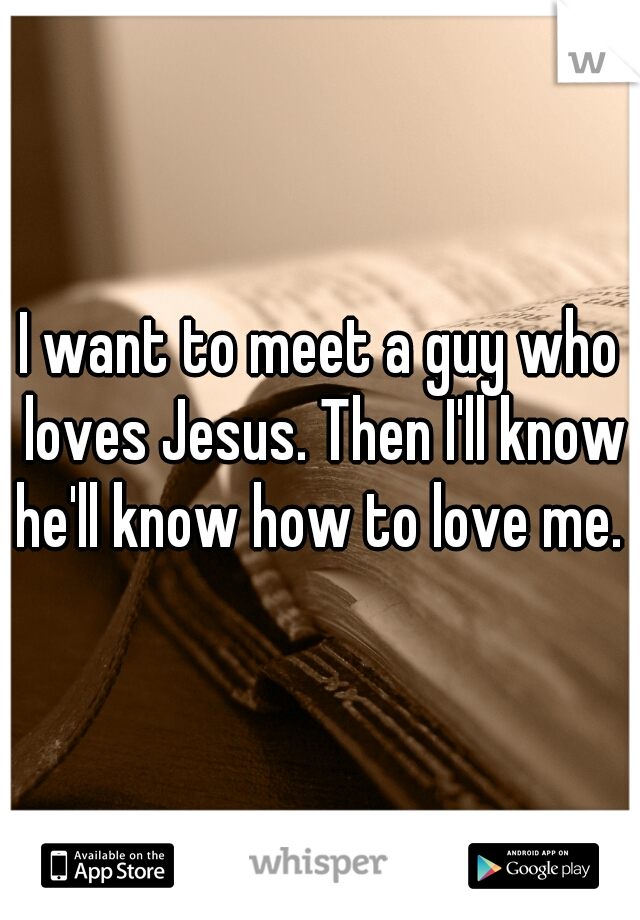 I want to meet a guy who loves Jesus. Then I'll know he'll know how to love me. 