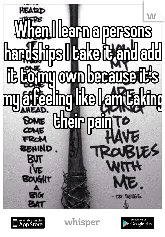 When I learn a persons hardships I take it and add it to my own because it's my a feeling like I am taking their pain