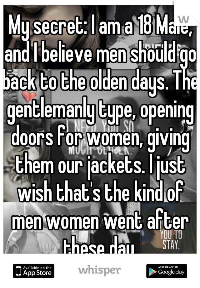 My secret: I am a 18 Male, and I believe men should go back to the olden days. The gentlemanly type, opening doors for women, giving them our jackets. I just wish that's the kind of men women went after these day.