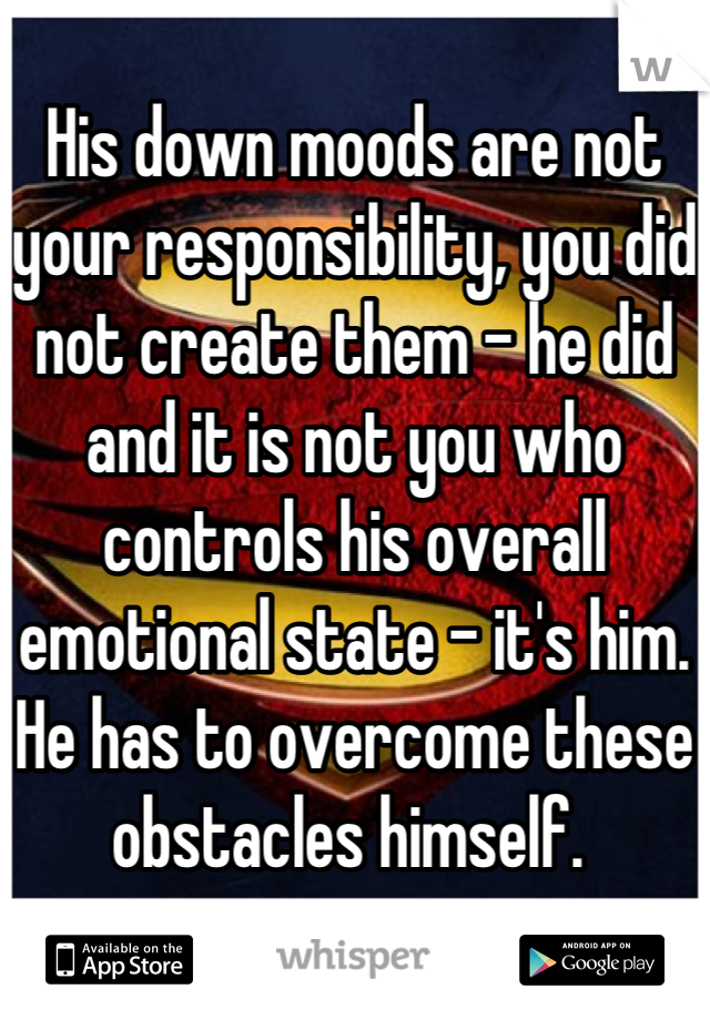 His down moods are not your responsibility, you did not create them - he did and it is not you who controls his overall emotional state - it's him. He has to overcome these obstacles himself. 