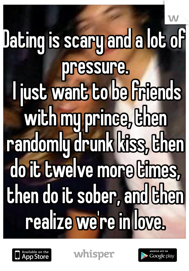 Dating is scary and a lot of pressure.
 I just want to be friends with my prince, then randomly drunk kiss, then do it twelve more times, then do it sober, and then realize we're in love.