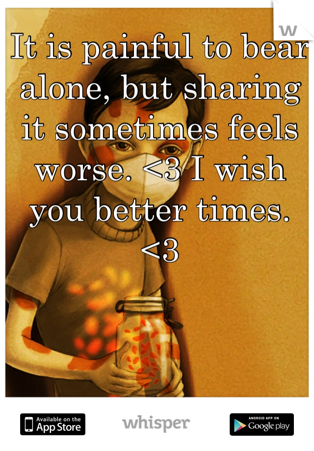 It is painful to bear alone, but sharing it sometimes feels worse. <3 I wish you better times. <3