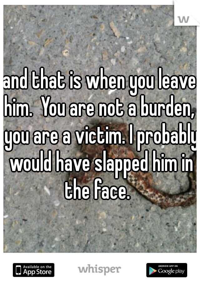 and that is when you leave him.  You are not a burden,  you are a victim. I probably would have slapped him in the face.  