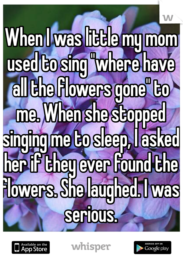 When I was little my mom used to sing "where have all the flowers gone" to me. When she stopped singing me to sleep, I asked her if they ever found the flowers. She laughed. I was serious. 