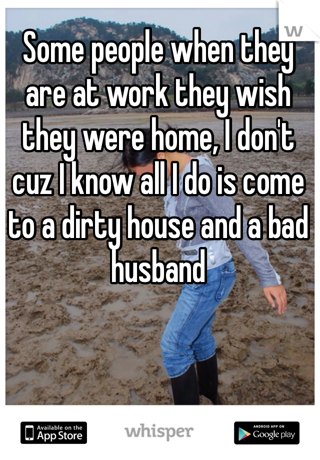 Some people when they are at work they wish they were home, I don't cuz I know all I do is come to a dirty house and a bad husband 