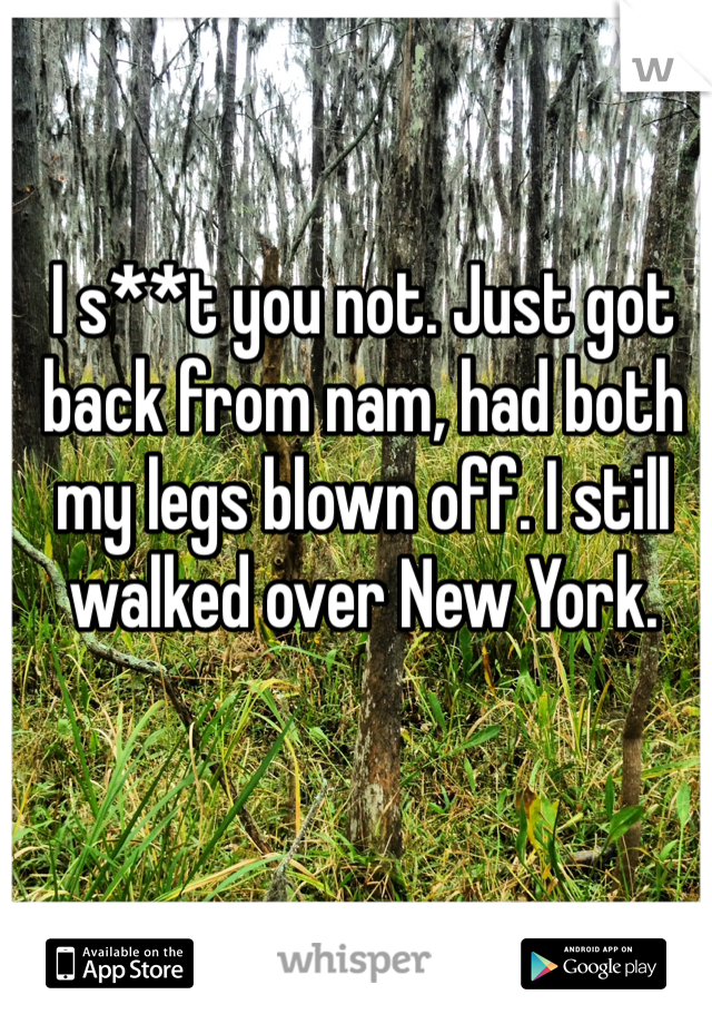 I s**t you not. Just got back from nam, had both my legs blown off. I still walked over New York.