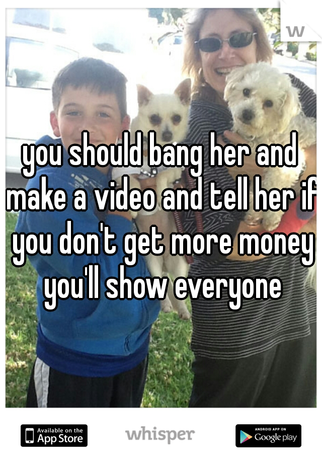 you should bang her and make a video and tell her if you don't get more money you'll show everyone