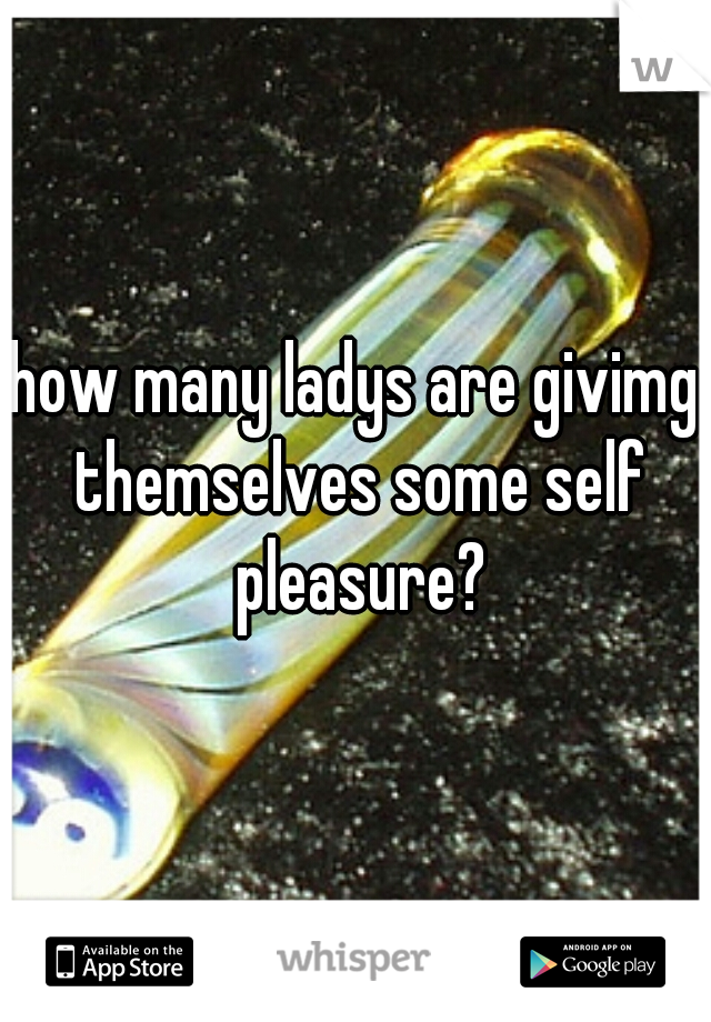 how many ladys are givimg themselves some self pleasure?