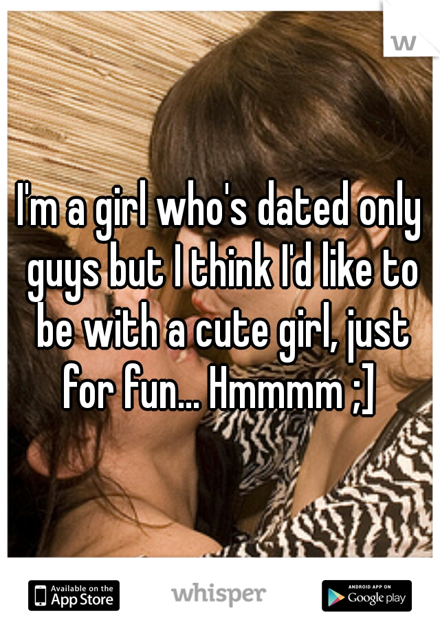 I'm a girl who's dated only guys but I think I'd like to be with a cute girl, just for fun... Hmmmm ;] 