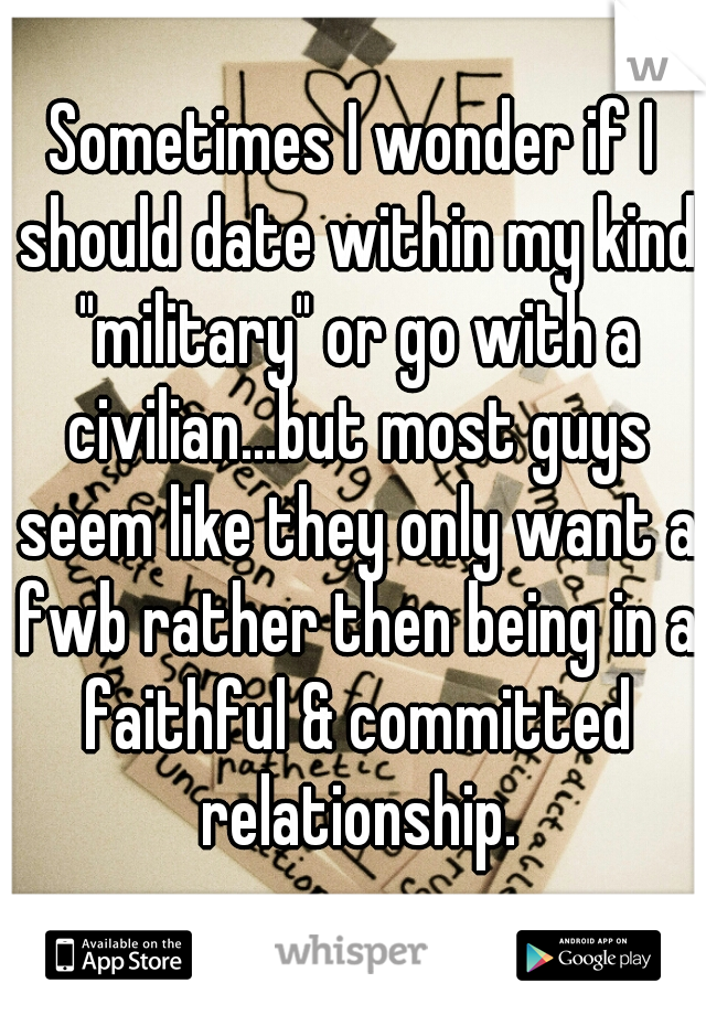Sometimes I wonder if I should date within my kind "military" or go with a civilian...but most guys seem like they only want a fwb rather then being in a faithful & committed relationship.