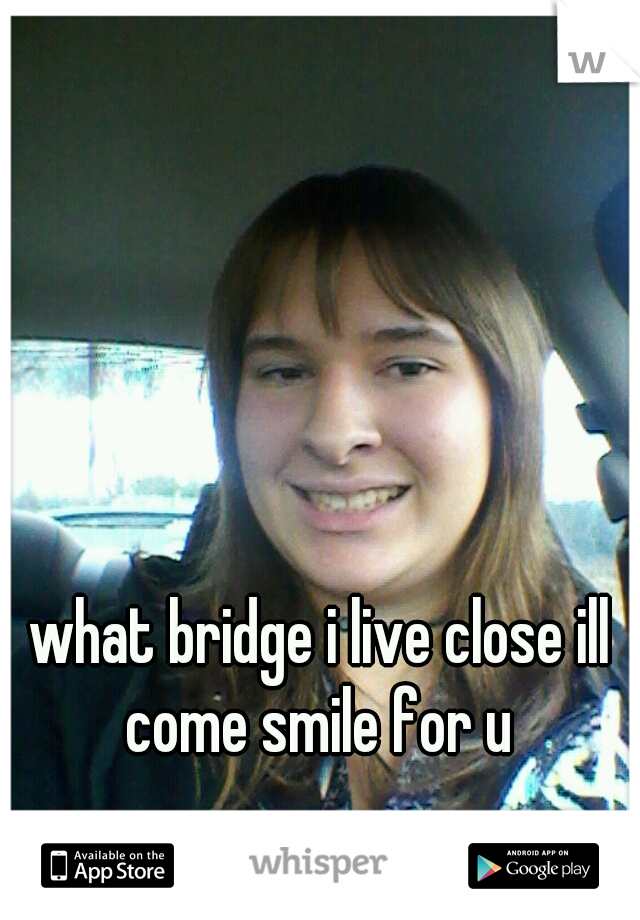 what bridge i live close ill come smile for u 