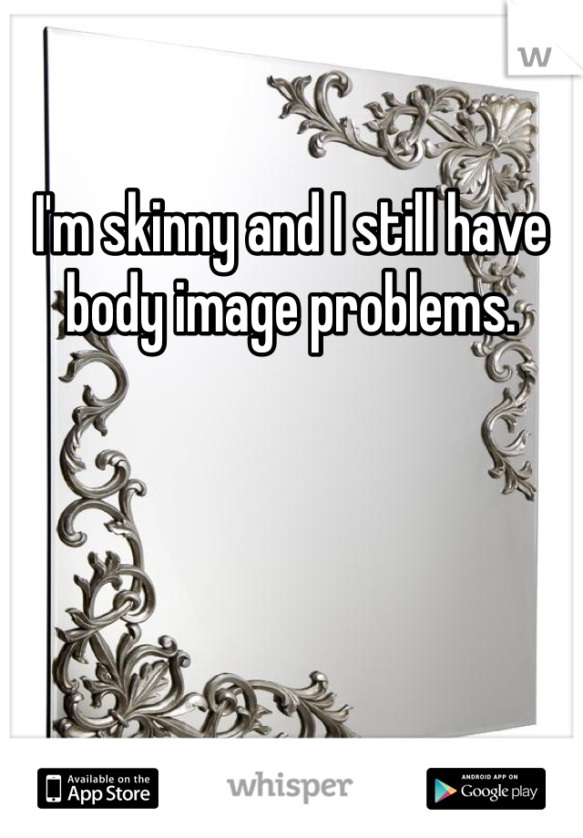I'm skinny and I still have body image problems. 