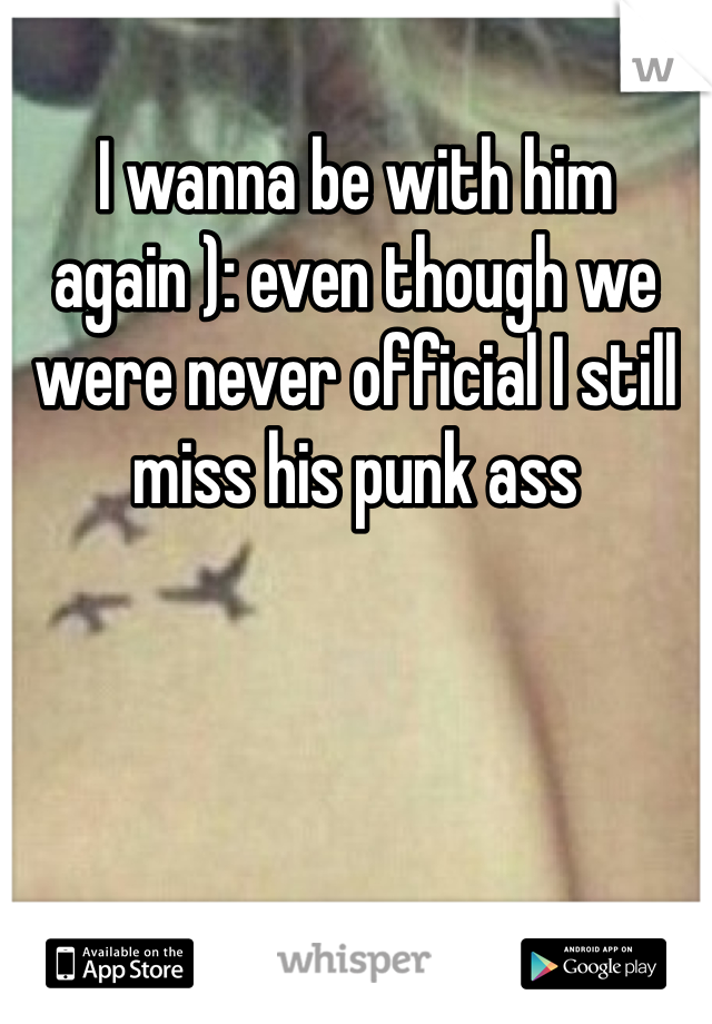 I wanna be with him again ): even though we were never official I still miss his punk ass 