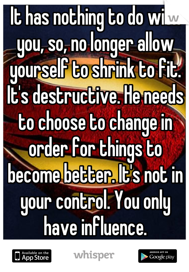 It has nothing to do with you, so, no longer allow yourself to shrink to fit. It's destructive. He needs to choose to change in order for things to become better. It's not in your control. You only have influence.