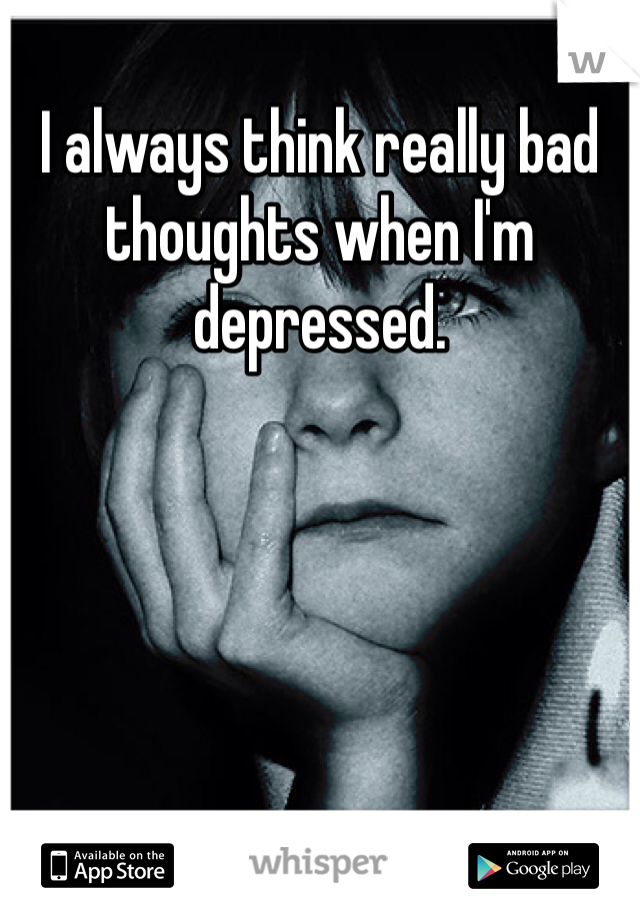I always think really bad thoughts when I'm depressed. 