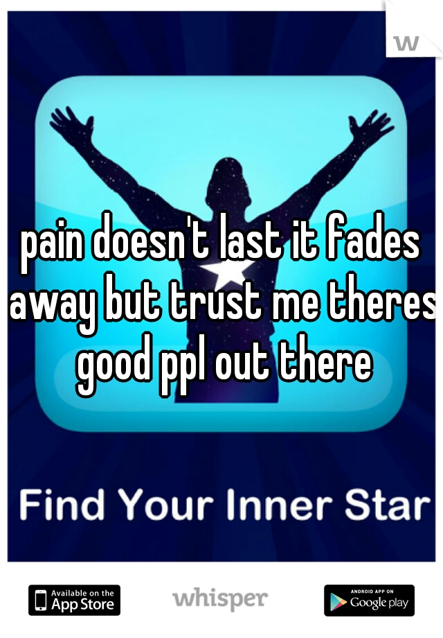 pain doesn't last it fades away but trust me theres good ppl out there