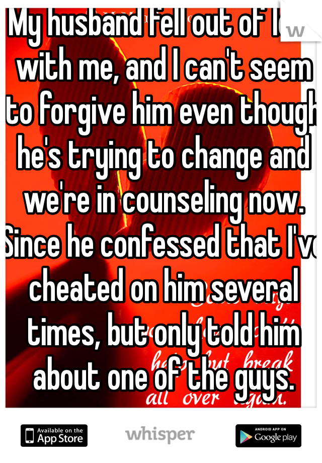 My husband fell out of love with me, and I can't seem to forgive him even though he's trying to change and we're in counseling now. Since he confessed that I've cheated on him several times, but only told him about one of the guys.