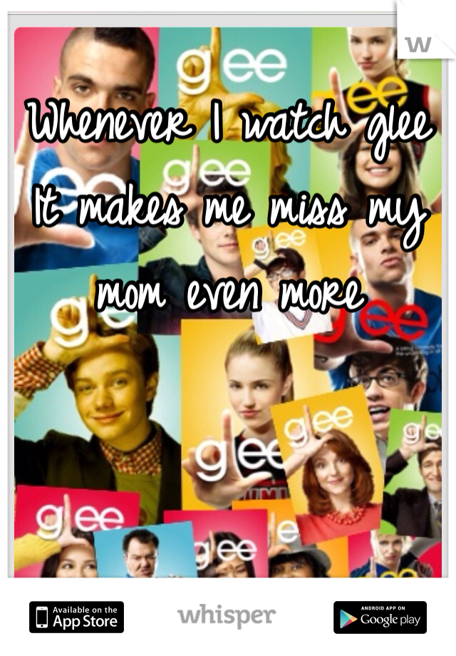 Whenever I watch glee 
It makes me miss my mom even more