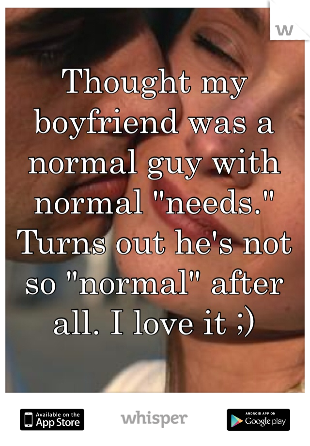 Thought my boyfriend was a normal guy with normal "needs." Turns out he's not so "normal" after all. I love it ;) 