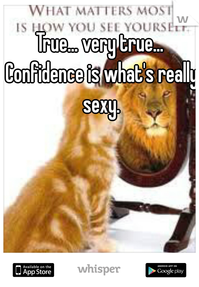 True... very true... Confidence is what's really sexy.
