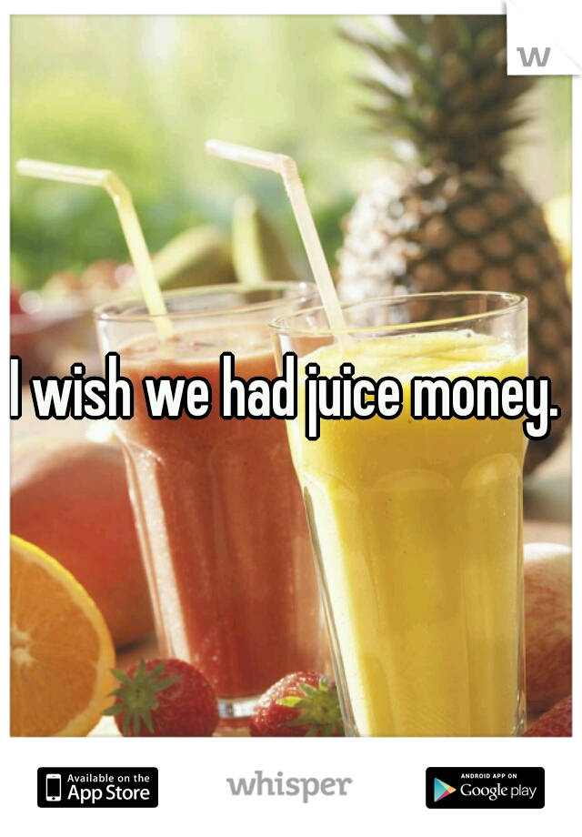 I wish we had juice money. 