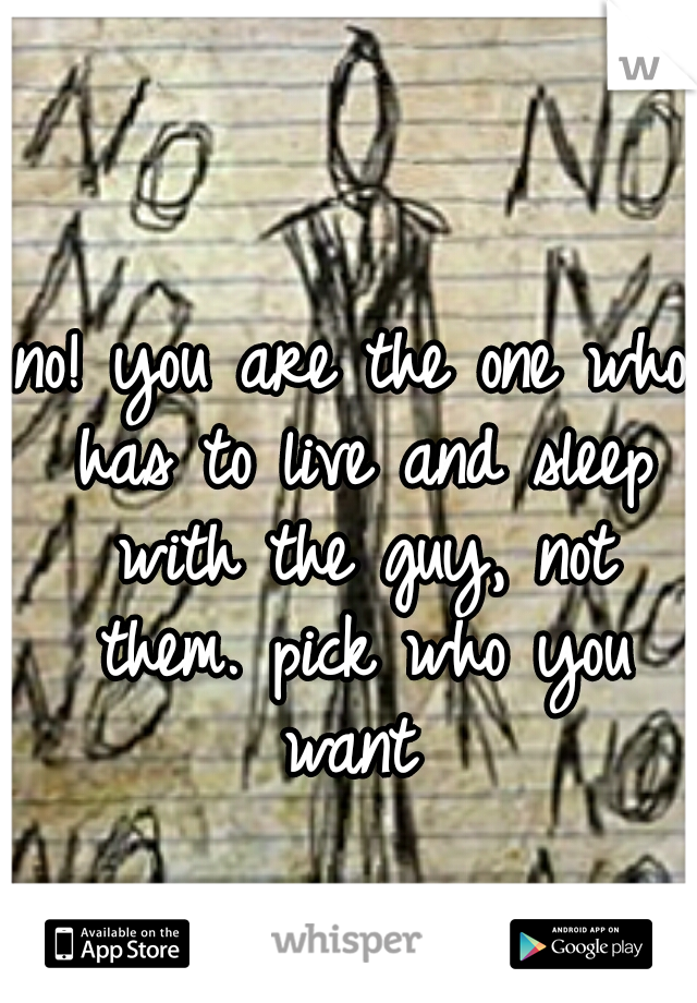 no! you are the one who has to live and sleep with the guy, not them. pick who you want 