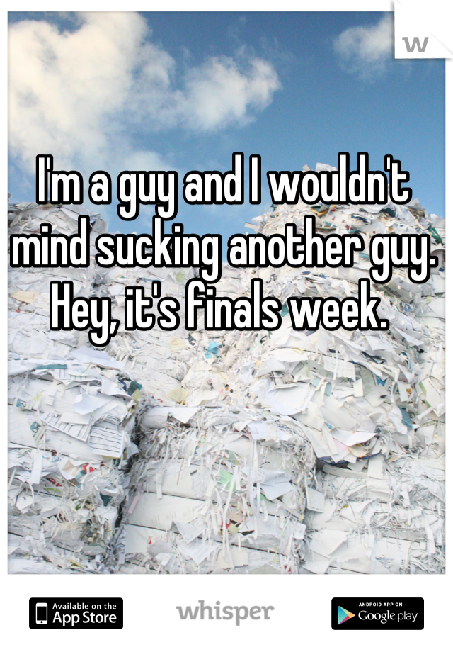 I'm a guy and I wouldn't mind sucking another guy. Hey, it's finals week. 