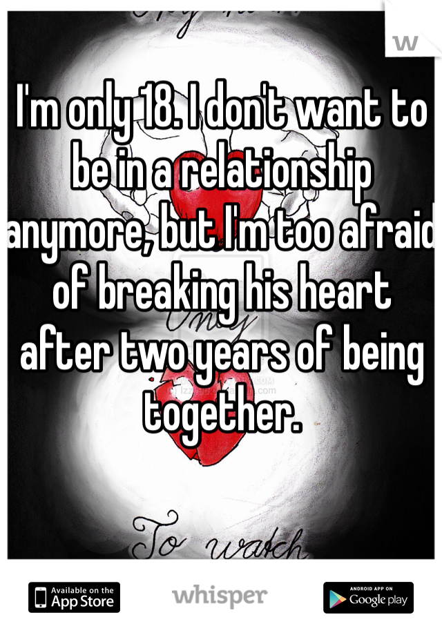 I'm only 18. I don't want to be in a relationship anymore, but I'm too afraid of breaking his heart after two years of being together. 
