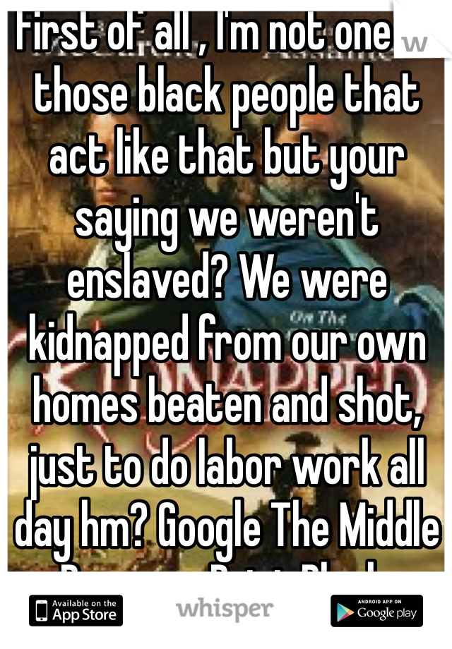 First of all , I'm not one of those black people that act like that but your saying we weren't enslaved? We were kidnapped from our own homes beaten and shot, just to do labor work all day hm? Google The Middle Passage. Point Blank.