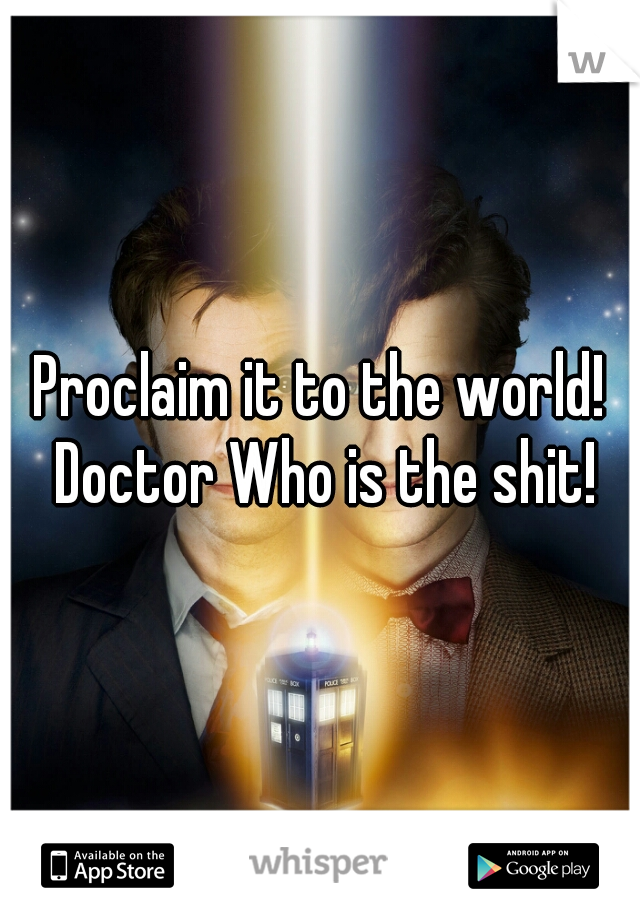 Proclaim it to the world! Doctor Who is the shit!