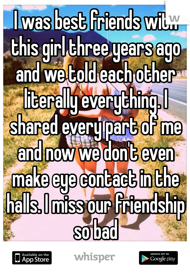 I was best friends with this girl three years ago and we told each other literally everything. I shared every part of me and now we don't even make eye contact in the halls. I miss our friendship so bad