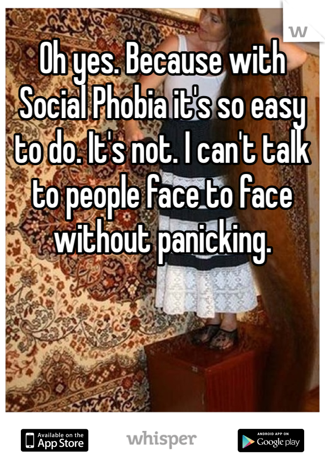 Oh yes. Because with Social Phobia it's so easy to do. It's not. I can't talk to people face to face without panicking. 