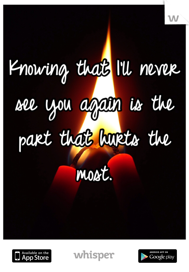 Knowing that I'll never see you again is the part that hurts the most. 
