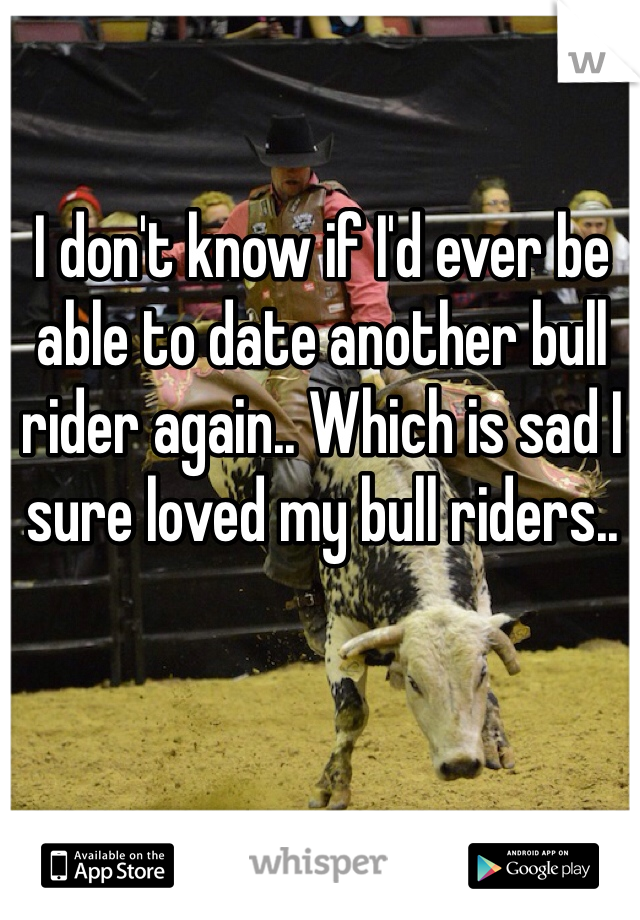 I don't know if I'd ever be able to date another bull rider again.. Which is sad I sure loved my bull riders..