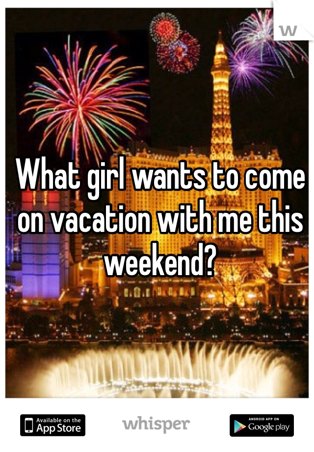 What girl wants to come on vacation with me this weekend?