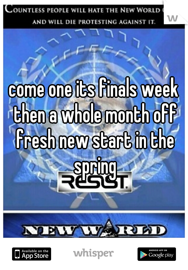 come one its finals week then a whole month off fresh new start in the spring