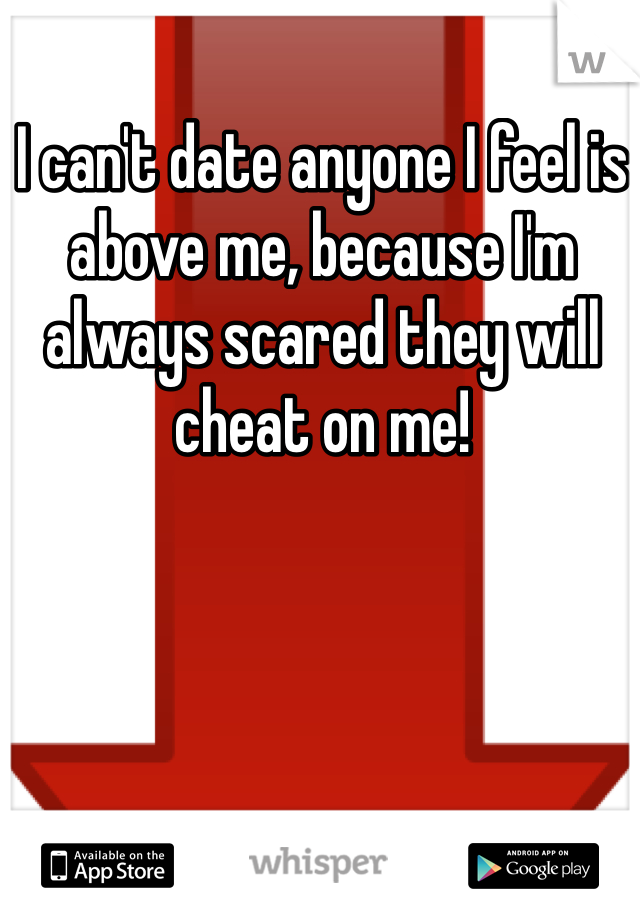 I can't date anyone I feel is above me, because I'm always scared they will cheat on me! 