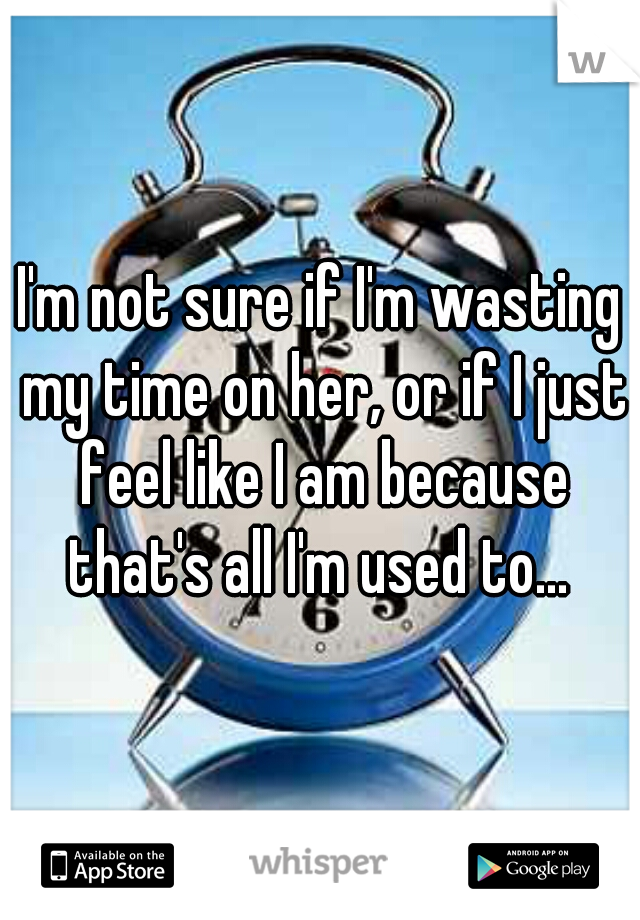 I'm not sure if I'm wasting my time on her, or if I just feel like I am because that's all I'm used to... 