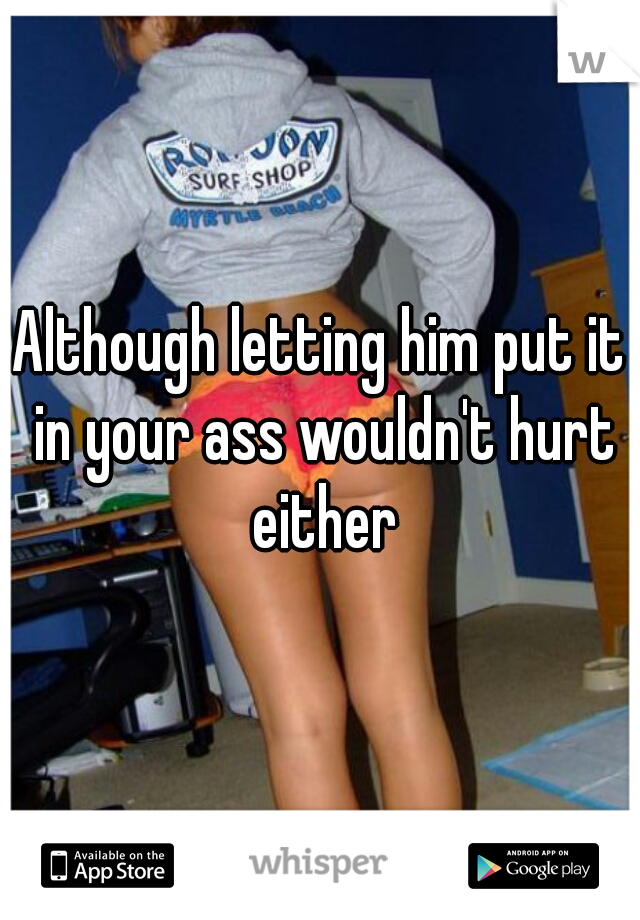 Although letting him put it in your ass wouldn't hurt either